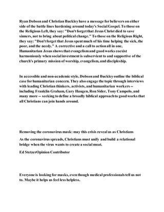 Ryan Dobsonand Christian Buckleyhave a message forbelievers on either
side of the battle lines hardening around today's SocialGospel. To those on
the Religious Left, they say: "Don't forgetthat Jesus Christ died to save
sinners, not to bring about political change." To those on the Religious Right,
they say: "Don'tforget that Jesus spentmuch of his time helping the sick, the
poor, and the needy." A corrective and a call to actionall in one,
Humanitarian Jesus shows thatevangelismand goodworks coexist
harmoniously when socialinvestment is subservient to and supportive of the
church's primary mission of worship, evangelism, and discipleship.
In accessible and non-academic style, Dobsonand Buckleyoutline the biblical
case forhumanitarian concern. They also engage the topic through interviews
with leading Christian thinkers, activists, and humanitarian workers --
including Franklin Graham, Gary Haugen, Ron Sider, Tony Campolo, and
many more -- seeking to define a broadly biblical approachto goodworks that
all Christians can join hands around.
Removing the coronavirus mask: may this crisis revealus as Christians
As the coronavirus spreads, Christians must unify and build a relational
bridge when the virus wants to create a socialmoat.
Ed StetzerOpinion Contributor
Everyone is looking for masks, eventhough medical professionalstell us not
to. Maybe it helps us feel less helpless.
 