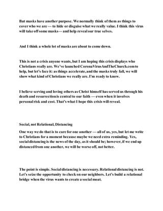 But masks have another purpose. We normally think of them as things to
coverwho we are — to hide or disguise what we really value. I think this virus
will take off some masks— and help revealour true selves.
And I think a whole lot of masks are about to come down.
This is not a crisis anyone wants, but I am hoping this crisis displays who
Christians really are. We’ve launched CoronaVirusAndTheChurch.comto
help, but let’s face it: as things accelerate,and the masks truly fall, we will
show what kind of Christians we really are. I’m ready to know.
I believe serving and loving others as Christ himself has served us through his
death and resurrectionis central to our faith — even when it involves
personalrisk and cost. That’s what I hope this crisis will reveal.
Social, not Relational, Distancing
One way we do that is to care for one another — all of us, yes, but let me write
to Christians for a moment because maybe we need extra reminding. Yes,
socialdistancing is the news of the day, as it should be; however, if we end up
distancedfrom one another, we will be worse off, not better.
The point is simple. Socialdistancing is necessary. Relationaldistancing is not.
Let’s seize the opportunity to check on our neighbors. Let’s build a relational
bridge when the virus wants to create a socialmoat.
 