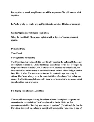 During the coronavirus epidemic, we will be separated. We still have to stick
together.
Let’s show who we really are, as Christians in our day. This is our moment.
Get the Opinion newsletterin your inbox.
What do you think? Shape your opinion with a digest of takes oncurrent
events.
Delivery: Daily
Your Email
Caring for the Vulnerable
The Christian church is calledto sacrificiallycare for the vulnerable because,
as scripture reminds us, Christ first loved us and died for us that we might be
forgiven and reconciledto God. We love others because we understand just
how much God has done for us and how he then calls us to live in light of that
love. That is what Christians were known for centuries ago — caring for
others. That’s not always been the case,but it has often been. Yet, today, my
evangelicalbrothers and sisters and I have been known for being more about
ourselves than our neighbors.
I’m hoping that changes… and fast.
You see, this messageofcaring for others is lacedthroughout scripture and
central to the very fabric of the Christian faith. In the Bible, we find
commandments like “bearing one another’s burdens” (Galatians 6:2). For the
Christian, how well we endure in sacrificiallyserving the vulnerable is one of
 