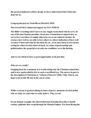 the greatestindicators ofhow deeply we have understood what Christ has
done for us.
Congregants prayin Nashville on March 8, 2020.
Max Gersh/The CommercialAppeal via USA TODAY
The Bible’s teachings don’t leave us any wiggle room about who to serve. In
one of his most famous parables, Jesus uses a Samaritan to unpack how we
are to love even those we might otherwise see as ourcultural enemies. In
essence, how wellwe are able to love others is a direct indication of how well
we know Christ and what he has done for us-- at its most basic level it means
caring for others in their times of need. At a time of partisanship and
politicization, the gospelgives us only one condition: serve the hurting.
And we are about to have a greatopportunity to do just that.
Who are we, really?
Stepping back for a moment, it is worth asking why the Christian church has
and is now againcalledto live in such a sacrificialway. The answerin part is
the descriptionof Christians as “citizens of heaven” (Phil. 3:20). That is, our
hope is not in this life but in the one to come.
While everyone is goodat talking in times of peace, moments of crisis define
who we truly are and what we truly believe. They reveal.
In one famous example, the church historian Eusebius describes a fourth
century epidemic that sweptthrough the Roman Empire. Far from fleeing the
 