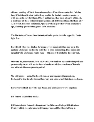 cities or shutting off their homes from others, Eusebius records that “allday
long [Christians] tended to the dying and to the burial, countless numbers
with no one to care for them. Others gather togetherfrom all parts of the city
a multitude of those withered from famine and distributed bread to them all.”
As a result, Eusebius concludes, “[the Christians’] deeds were on everyone's
lips, and they glorified the godof the Christians.”
The Backstory:Coronavirus facts don't incite panic. Justthe opposite. Facts
fight fear.
Facedwith what was likely a far more severe pandemic than our own, 4th
century Christians modeled a faith that is truly compelling. That pandemic
revealedwho Christians really were — this one will probably do so as well.
Who are we, followers ofJesus in 2020?Are we driven by a desire for political
powerand gain, or will we be those who show and share the love of Jesus in
the midst of this now-growing crisis?
We will know — soon. Masks willrun out and masks will come down.
Perhaps it’s time to take them off anyway and show who Christians really are.
I pray we will look more like our Jesus, andless like our worst impulses.
It’s time to take off the masks.
Ed Stetzeris the Executive Directorof the WheatonCollege Billy Graham
Center, which recently launched CoronavirusAndTheChurch.Com, in
 