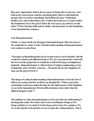 But, more importantly, faith is the precursor to being able to truly love. Our
faith in the Lord of grace and the sanctifying Holy Spirit is what holds the
promise that we can love unselfishly. David Bloeschsums: “Faithalone
justifies; love attests that faith is alive. Faith is personal; love is social. Faithis
the foundation; love is the goal. Faith is the root; peace, joyand love are the
fruits.”5 Our Christian faith and its vitality and sustenance are the foundation
of our humanitarian response.
True Humanitarianism
Finally, we must clarify our theologyof humanitarianism. Bloeschwarns of
the temptation to reduce a truly Christian understanding of humanitarianism
to its modern secularform:
“The object of humanitarianism (in its secularsense)is not to identify with the
world in its shame and affliction (James 1:27), nor to permeate the world with
the leavenof the gospel, but to remold the world in the image of enlightened
humanity. Humanitarianism is a liberal form of religion emphasizing service
to humanity above all other concerns….The goalis the greaterhappiness of
man, not the glory of God.”6
The dangerof reduced understanding of humanitarianism is not only how it
affects our actions, but how it affects our thought life: “When concernfor
socialimprovement pre-empts the hope for the righteousness ofthe Kingdom,
we are in the humanitarian [Westernliberal democratic]rather than the
biblical thought-world.”7
The antidote to a false humanitarianism is to be sure that our anthropologyis
theologicallysound. The truth is that God createdhuman beings as free
beings and that we are made in God's image and are here for a purpose. We
are to first glorify God and then we are to make the earth productive. This is
 
