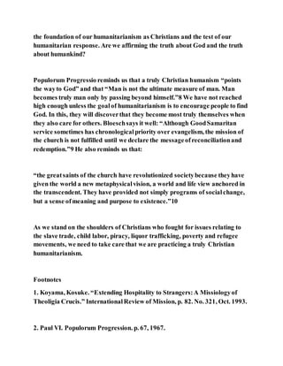 the foundation of our humanitarianism as Christians and the test of our
humanitarian response. Are we affirming the truth about God and the truth
about humankind?
Populorum Progressio reminds us that a truly Christian humanism “points
the wayto God” and that “Man is not the ultimate measure of man. Man
becomes truly man only by passing beyond himself.”8 We have not reached
high enough unless the goalof humanitarianism is to encourage people to find
God. In this, they will discoverthat they become most truly themselves when
they also care for others. Bloeschsays it well: “Although GoodSamaritan
service sometimes has chronologicalpriority over evangelism, the mission of
the church is not fulfilled until we declare the messageofreconciliationand
redemption.”9 He also reminds us that:
“the greatsaints of the church have revolutionized societybecause theyhave
given the world a new metaphysicalvision, a world and life view anchored in
the transcendent. They have provided not simply programs of socialchange,
but a sense ofmeaning and purpose to existence.”10
As we stand on the shoulders of Christians who fought for issues relating to
the slave trade, child labor, piracy, liquor trafficking, poverty and refugee
movements, we need to take care that we are practicing a truly Christian
humanitarianism.
Footnotes
1. Koyama, Kosuke. “Extending Hospitality to Strangers:A Missiologyof
Theoligia Crucis.” InternationalReview of Mission, p. 82. No. 321, Oct. 1993.
2. Paul VI. Populorum Progression. p. 67, 1967.
 