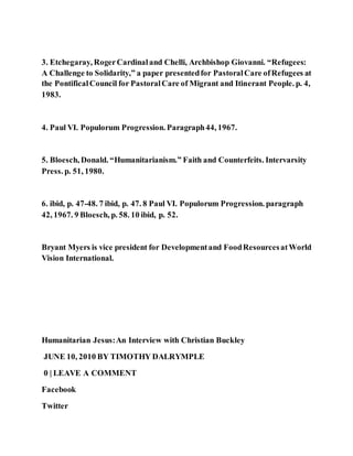 3. Etchegaray, RogerCardinaland Chelli, Archbishop Giovanni. “Refugees:
A Challenge to Solidarity,” a paper presentedfor PastoralCare ofRefugees at
the PontificalCouncil for PastoralCare of Migrant and Itinerant People. p. 4,
1983.
4. Paul VI. Populorum Progression. Paragraph44, 1967.
5. Bloesch, Donald. “Humanitarianism.” Faith and Counterfeits. Intervarsity
Press. p. 51, 1980.
6. ibid, p. 47-48. 7 ibid, p. 47. 8 Paul VI. Populorum Progression. paragraph
42, 1967. 9 Bloesch, p. 58. 10 ibid, p. 52.
Bryant Myers is vice president for Developmentand FoodResourcesatWorld
Vision International.
Humanitarian Jesus:An Interview with Christian Buckley
JUNE 10, 2010 BY TIMOTHY DALRYMPLE
0 | LEAVE A COMMENT
Facebook
Twitter
 