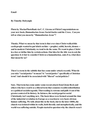 Email
By Timothy Dalrymple
Photo by MarinePhotoBank via C. C. License at FlickrCongratulations on
your new book, Humanitarian Jesus:SocialJustice and the Cross. Canyou
tell us what you mean by "Humanitarian Jesus"?
Thanks. What we mean by that term is that ever since Christ walkedthis
earth people wanted to put labels on him -- prophet, rabbi, heretic, demon --
and in modern Christianity we tend to do the same. We want to place Christ
in a box or define him by certain actions. Our idea for the title was to ask the
question: Is it fair to considerChrist as a humanitarian, and, if so, what does
that mean for us?
There's a term in the subtitle that has come under attack recently. What do
you take "socialjustice" to mean? Is "socialjustice" specificallya Christian
term? And should it be associatedwith "liberal" socialpolicies?
Sure. That term has come under some recent attack from Glenn Beck and
others who have read it as a liberal term that connotes wealthredistribution
or a political socialistagenda. Thatreading is extreme and pulls it out of the
greatercontextof its history. In fairness, the socialgospelorsocial
Christianity isn't anything new. The basic ideas were formed around the time
of the industrial revolution in Europe as a reactionto very basic obvious
human suffering. We talk about this in the book, but in the later 1800s,the
church was isolatedwithin its walls, both literally and metaphorically, and the
world was suffering outside. People startedto question why the church wasn't
 