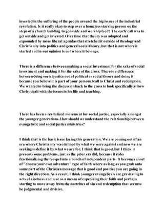 invested in the suffering of the people around the big issues of the industrial
revolution. Is it really okayto step over a homeless starving person on the
steps of a church building to go inside and worship God? The early call was to
get outside and get invested. Over time that theory was adoptedand
expounded by more liberal agendas that stretchedit outside of theologyand
Christianity into politics and generalsocialtheory, but that is not where it
started and in our opinion is not where it belongs.
There is a difference betweenmaking a socialinvestment for the sake ofsocial
investment and making it for the sake ofthe cross. There is a difference
betweendoing socialjustice out of political or socialtheory and doing it
because you believe it is part of your personalcallto Christ and redemption.
We wantedto bring the discussionback to the cross to look specificallyat how
Christ dealt with the issues in his life and teaching.
There has been a revitalized movement for socialjustice, especiallyamongst
the younger generations. How should we understand the relationship between
evangelistic and socialjustice ministries?
I think that is the basic issue facing this generation. We are coming out of an
era where Christianity was defined by what we were againstand now we are
seeking to define it by what we are for. I think that is good, but I think it
presents some problems, just as the prior era did, because it risks
fractionalizing the Gospelinto a bunch of independent parts. It becomes a sort
of "choose yourown adventure" type of faith where as long as you grab onto
some part of the Christian message thatis goodand positive you are going in
the right direction. As a result, I think younger evangelicals are gravitating to
acts of kindness and love as a means of expressing their faith and perhaps
starting to move away from the doctrines of sin and redemption that seemto
be judgmental and divisive.
 
