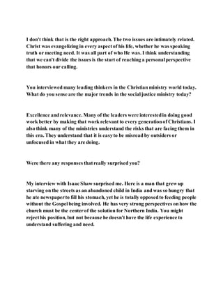 I don't think that is the right approach. The two issues are intimately related.
Christ was evangelizing in every aspectof his life, whether he was speaking
truth or meeting need. It was all part of who He was. I think understanding
that we can't divide the issues is the start of reaching a personalperspective
that honors our calling.
You interviewed many leading thinkers in the Christian ministry world today.
What do you sense are the major trends in the socialjustice ministry today?
Excellence andrelevance. Many of the leaders were interestedin doing good
work better by making that work relevant to every generationof Christians. I
also think many of the ministries understand the risks that are facing them in
this era. They understand that it is easyto be misread by outsiders or
unfocused in what they are doing.
Were there any responses thatreally surprised you?
My interview with Isaac Shaw surprised me. Here is a man that grew up
starving on the streets as an abandoned child in India and was so hungry that
he ate newspaperto fill his stomach, yet he is totally opposedto feeding people
without the Gospelbeing involved. He has very strong perspectives onhow the
church must be the centerof the solution for Northern India. You might
rejecthis position, but not because he doesn't have the life experience to
understand suffering and need.
 