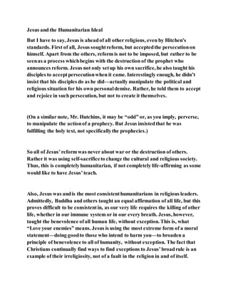 Jesus and the Humanitarian Ideal
But I have to say, Jesus is aheadof all other religions, even by Hitchen's
standards. First of all, Jesus soughtreform, but acceptedthe persecutionon
himself. Apart from the others, reform is not to be imposed, but rather to be
seenas a process whichbegins with the destruction of the prophet who
announces reform. Jesus not only setup his own sacrifice, he also taught his
disciples to acceptpersecutionwhen it came. Interestingly enough, he didn’t
insist that his disciples do as he did—actually manipulate the political and
religious situation for his own personaldemise. Rather, he told them to accept
and rejoice in such persecution, but not to create it themselves.
(On a similar note, Mr. Hutchins, it may be “odd” or, as you imply, perverse,
to manipulate the actionof a prophecy. But Jesus insistedthat he was
fulfilling the holy text, not specificallythe prophecies.)
So all of Jesus’reform was never about war or the destruction of others.
Rather it was using self-sacrificeto change the cultural and religious society.
Thus, this is completelyhumanitarian, if not completely life-affirming as some
would like to have Jesus’teach.
Also, Jesus was andis the most consistenthumanitarians in religious leaders.
Admittedly, Buddha and others taught an equal affirmation of all life, but this
proves difficult to be consistentin, as our very life requires the killing of other
life, whether in our immune system or in our every breath. Jesus, however,
taught the benevolence ofall human life, without exception. This is, what
“Love your enemies” means. Jesus is using the most extreme form of a moral
statement—doing goodto those who intend to harm you—to broaden a
principle of benevolence to all of humanity, without exception. The fact that
Christians continually find ways to find exceptions to Jesus’broadrule is an
example of their irreligiosity, not of a fault in the religion in and of itself.
 