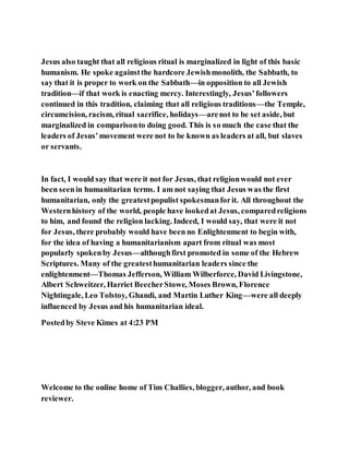 Jesus also taught that all religious ritual is marginalized in light of this basic
humanism. He spoke againstthe hardcore Jewishmonolith, the Sabbath, to
say that it is proper to work on the Sabbath—in opposition to all Jewish
tradition—if that work is enacting mercy. Interestingly, Jesus’followers
continued in this tradition, claiming that all religious traditions—the Temple,
circumcision, racism, ritual sacrifice, holidays—arenot to be set aside, but
marginalized in comparisonto doing good. This is so much the case that the
leaders of Jesus’movement were not to be known as leaders at all, but slaves
or servants.
In fact, I would say that were it not for Jesus, that religionwould not ever
been seenin humanitarian terms. I am not saying that Jesus was the first
humanitarian, only the greatestpopulist spokesmanforit. All throughout the
Westernhistory of the world, people have lookedat Jesus, comparedreligions
to him, and found the religion lacking. Indeed, I would say, that were it not
for Jesus, there probably would have been no Enlightenment to begin with,
for the idea of having a humanitarianism apart from ritual was most
popularly spokenby Jesus—althoughfirst promoted in some of the Hebrew
Scriptures. Many of the greatesthumanitarian leaders since the
enlightenment—Thomas Jefferson, William Wilberforce, David Livingstone,
Albert Schweitzer, Harriet BeecherStowe, Moses Brown, Florence
Nightingale, Leo Tolstoy, Ghandi, and Martin Luther King—were all deeply
influenced by Jesus and his humanitarian ideal.
Postedby Steve Kimes at 4:23 PM
Welcome to the online home of Tim Challies, blogger, author, and book
reviewer.
 
