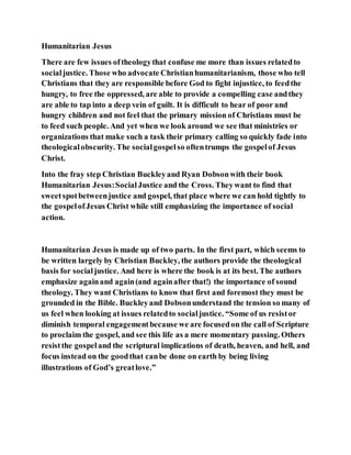Humanitarian Jesus
There are few issues oftheologythat confuse me more than issues relatedto
socialjustice. Those who advocate Christianhumanitarianism, those who tell
Christians that they are responsible before God to fight injustice, to feedthe
hungry, to free the oppressed, are able to provide a compelling case andthey
are able to tap into a deep vein of guilt. It is difficult to hear of poor and
hungry children and not feel that the primary mission of Christians must be
to feed such people. And yet when we look around we see that ministries or
organizations that make such a task their primary calling so quickly fade into
theologicalobscurity. The socialgospelso oftentrumps the gospelof Jesus
Christ.
Into the fray step Christian Buckleyand Ryan Dobsonwith their book
Humanitarian Jesus:SocialJustice and the Cross. Theywant to find that
sweetspotbetweenjustice and gospel, that place where we can hold tightly to
the gospelofJesus Christ while still emphasizing the importance of social
action.
Humanitarian Jesus is made up of two parts. In the first part, which seems to
be written largely by Christian Buckley, the authors provide the theological
basis for socialjustice. And here is where the book is at its best. The authors
emphasize againand again(and againafter that!) the importance of sound
theology. They want Christians to know that first and foremost they must be
grounded in the Bible. Buckleyand Dobsonunderstand the tension so many of
us feel when looking at issues relatedto socialjustice. “Some of us resistor
diminish temporal engagementbecause we are focusedon the call of Scripture
to proclaim the gospel, and see this life as a mere momentary passing. Others
resistthe gospeland the scriptural implications of death, heaven, and hell, and
focus instead on the goodthat canbe done on earth by being living
illustrations of God’s greatlove.”
 