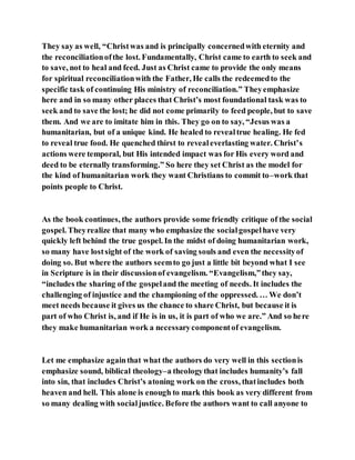 They say as well, “Christwas and is principally concernedwith eternity and
the reconciliationofthe lost. Fundamentally, Christ came to earth to seek and
to save, not to heal and feed. Just as Christ came to provide the only means
for spiritual reconciliationwith the Father, He calls the redeemedto the
specific task of continuing His ministry of reconciliation.” Theyemphasize
here and in so many other places that Christ’s most foundational task was to
seek and to save the lost; he did not come primarily to feed people, but to save
them. And we are to imitate him in this. They go on to say, “Jesus was a
humanitarian, but of a unique kind. He healed to revealtrue healing. He fed
to reveal true food. He quenched thirst to revealeverlasting water. Christ’s
actions were temporal, but His intended impact was for His every word and
deed to be eternally transforming.” So here they set Christ as the model for
the kind of humanitarian work they want Christians to commit to–work that
points people to Christ.
As the book continues, the authors provide some friendly critique of the social
gospel. Theyrealize that many who emphasize the socialgospelhave very
quickly left behind the true gospel. In the midst of doing humanitarian work,
so many have lostsight of the work of saving souls and even the necessityof
doing so. But where the authors seemto go just a little bit beyond what I see
in Scripture is in their discussionof evangelism. “Evangelism,”they say,
“includes the sharing of the gospeland the meeting of needs. It includes the
challenging of injustice and the championing of the oppressed. … We don’t
meet needs because it gives us the chance to share Christ, but because it is
part of who Christ is, and if He is in us, it is part of who we are.” And so here
they make humanitarian work a necessarycomponentof evangelism.
Let me emphasize againthat what the authors do very well in this sectionis
emphasize sound, biblical theology–a theologythat includes humanity’s fall
into sin, that includes Christ’s atoning work on the cross, thatincludes both
heaven and hell. This alone is enough to mark this book as very different from
so many dealing with socialjustice. Before the authors want to call anyone to
 