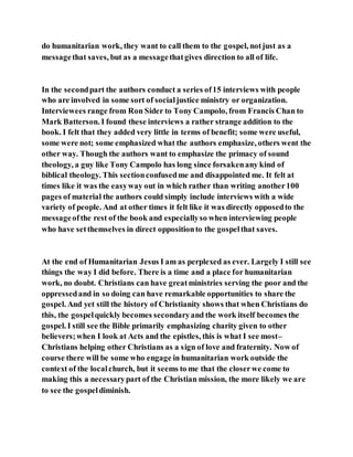 do humanitarian work, they want to call them to the gospel, notjust as a
messagethat saves, but as a messagethatgives direction to all of life.
In the secondpart the authors conduct a series of15 interviews with people
who are involved in some sort of socialjustice ministry or organization.
Interviewees range from Ron Sider to Tony Campolo, from Francis Chan to
Mark Batterson. I found these interviews a rather strange addition to the
book. I felt that they added very little in terms of benefit; some were useful,
some were not; some emphasized what the authors emphasize, others went the
other way. Though the authors want to emphasize the primacy of sound
theology, a guy like Tony Campolo has long since forsakenany kind of
biblical theology. This sectionconfusedme and disappointed me. It felt at
times like it was the easyway out in which rather than writing another100
pages of material the authors could simply include interviews with a wide
variety of people. And at other times it felt like it was directly opposedto the
messageofthe rest of the book and especiallyso when interviewing people
who have setthemselves in direct oppositionto the gospelthat saves.
At the end of Humanitarian Jesus I am as perplexed as ever. Largely I still see
things the way I did before. There is a time and a place for humanitarian
work, no doubt. Christians can have greatministries serving the poor and the
oppressedand in so doing can have remarkable opportunities to share the
gospel. And yet still the history of Christianity shows that when Christians do
this, the gospelquickly becomes secondaryand the work itself becomes the
gospel. I still see the Bible primarily emphasizing charity given to other
believers;when I look at Acts and the epistles, this is what I see most–
Christians helping other Christians as a sign of love and fraternity. Now of
course there will be some who engage in humanitarian work outside the
context of the localchurch, but it seems to me that the closerwe come to
making this a necessarypart of the Christian mission, the more likely we are
to see the gospeldiminish.
 