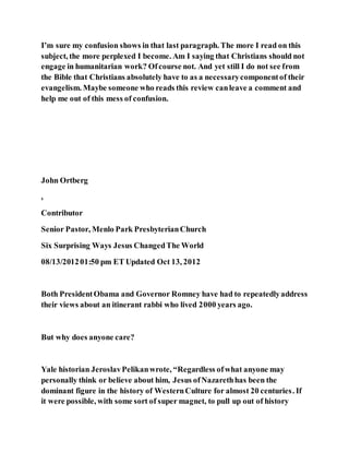 I’m sure my confusion shows in that last paragraph. The more I read on this
subject, the more perplexed I become. Am I saying that Christians should not
engage in humanitarian work? Ofcourse not. And yet still I do not see from
the Bible that Christians absolutely have to as a necessarycomponentof their
evangelism. Maybe someone who reads this review canleave a comment and
help me out of this mess of confusion.
John Ortberg
,
Contributor
Senior Pastor, Menlo Park PresbyterianChurch
Six Surprising Ways Jesus ChangedThe World
08/13/201201:50 pm ET Updated Oct 13, 2012
Both PresidentObama and Governor Romney have had to repeatedlyaddress
their views about an itinerant rabbi who lived 2000 years ago.
But why does anyone care?
Yale historian JeroslavPelikanwrote, “Regardless ofwhat anyone may
personally think or believe about him, Jesus ofNazarethhas been the
dominant figure in the history of WesternCulture for almost 20 centuries. If
it were possible, with some sort of super magnet, to pull up out of history
 