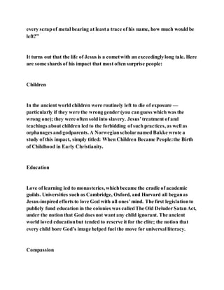 every scrapof metal bearing at leasta trace of his name, how much would be
left?”
It turns out that the life of Jesus is a cometwith an exceedinglylong tale. Here
are some shards of his impact that most often surprise people:
Children
In the ancient world children were routinely left to die of exposure —
particularly if they were the wrong gender (you canguess which was the
wrong one); they were often sold into slavery. Jesus’treatment of and
teachings about children led to the forbidding of such practices, as wellas
orphanages and godparents. A Norwegianscholarnamed Bakke wrote a
study of this impact, simply titled: When Children Became People:the Birth
of Childhood in Early Christianity.
Education
Love of learning led to monasteries, whichbecame the cradle of academic
guilds. Universities such as Cambridge, Oxford, and Harvard all beganas
Jesus-inspiredefforts to love God with all ones’mind. The first legislationto
publicly fund education in the colonies was calledThe Old Deluder SatanAct,
under the notion that God does not want any child ignorant. The ancient
world loved educationbut tended to reserve it for the elite; the notion that
every child bore God’s image helped fuel the move for universal literacy.
Compassion
 