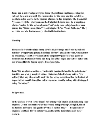 Jesus had a universal concernfor those who suffered that transcendedthe
rules of the ancient world. His compassionfor the poor and the sick led to
institutions for lepers, the beginning of modern-day hospitals. The Council of
Nyssa decreedthat wherevera cathedral existed, there must be a hospice, a
place of caring for the sick and poor. That’s why even today, hospitals have
names like “GoodSamaritan,” “GoodShepherd,” or “SaintAnthony.” They
were the world’s first voluntary, charitable institutions.
Humility
The ancient world honored many virtues like courage andwisdom, but not
humility. People were generallydivided into first class and coach. “Rank must
be preserved,” said Cicero;eachof the original 99 percent was a personis
mediocribus. Plutarch wrote a self-help book that might crack best-sellerlists
in our day: How to Praise Yourself Inoffensively.
Jesus’life as a foot-washing servantwould eventually leadto the adoption of
humility as a widely admired virtue. Historian John Dicksonwrites, “itis
unlikely that any of us would aspire to this virtue were it not for the historical
impact of his crucifixion...Our culture remains cruciform long after it stopped
being Christian.”
Forgiveness
In the ancient world, virtue meant rewarding your friends and punishing your
enemies. Conanthe Barbarianwas actually paraphrasing Ghengis Khan in
his famous answerto the question “whatis best in life?” — To crush your
enemies, see them driven before you, and hear the lamentations of their
women.
 