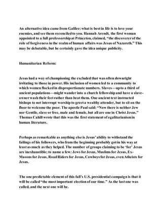 An alternative idea came from Galilee:what is bestin life is to love your
enemies, and see them reconciledto you. Hannah Arendt, the first woman
appointed to a full professorshipat Princeton, claimed, “the discovererof the
role of forgiveness in the realm of human affairs was Jesus of Nazareth.” This
may be debatable, but he certainly gave the idea unique publicity.
Humanitarian Reform:
Jesus had a way of championing the excluded that was often downright
irritating to those in power. His inclusion of women led to a community to
which women flockedin disproportionate numbers. Slaves—upto a third of
ancient populations—might wander into a church fellowshipand have a slave-
ownerwash their feetrather than beat them. One ancient text instructed
bishops to not interrupt worship to greeta wealthy attender, but to sit on the
floor to welcome the poor. The apostle Paul said: “Now there is neither Jew
nor Gentile, slave or free, male and female, but all are one in Christ Jesus.”
Thomas Cahill wrote that this was the first statement of egalitarianismin
human literature.
Perhaps as remarkable as anything else is Jesus’ability to withstand the
failings of his followers, who from the beginning probably gotin his way at
leastas much as they helped. The number of groups claiming to be ‘for’ Jesus
are inexhaustible; to name a few: Jews forJesus, Muslims for Jesus, Ex-
Masons forJesus, RoadRiders for Jesus, CowboysforJesus, evenAtheists for
Jesus.
The one predictable element of this fall’s U.S. presidential campaign is that it
will be called“the most important electionof our time.” As the lastone was
called, and the next one will be.
 