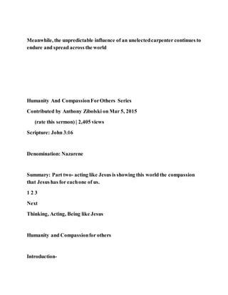 Meanwhile, the unpredictable influence of an unelectedcarpenter continues to
endure and spread across the world
Humanity And CompassionForOthers Series
Contributed by Anthony Zibolski on Mar 5, 2015
(rate this sermon) | 2,405 views
Scripture: John 3:16
Denomination: Nazarene
Summary: Part two- acting like Jesus is showing this world the compassion
that Jesus has for eachone of us.
1 2 3
Next
Thinking, Acting, Being like Jesus
Humanity and Compassionfor others
Introduction-
 
