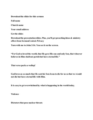 Downloadthe slides for this sermon
Full name
Church name
Your email address
Get the slides
Downloadthe presentationslides. Plus, you'll get preaching ideas & ministry
offers from SermonCentral. Privacy
Turn with me to John 3:16. You see it on the screen.
“ForGod so loved the world, that He gave His one and only Son, that whoever
believes in Him shall not perish but have eternal life.”
That verse packs a wallop!
God loves us so much that He sent his SonJesus to die for us so that we would
not die but have eternallife with Him.
It is easyto get overwhelmedby what is happening in the world today.
Violence
Dictators that pose nuclear threats
 