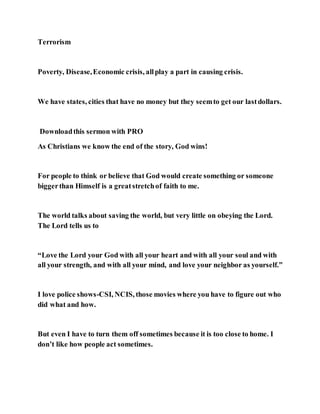 Terrorism
Poverty, Disease,Economic crisis, allplay a part in causing crisis.
We have states, cities that have no money but they seemto get our lastdollars.
Downloadthis sermon with PRO
As Christians we know the end of the story, God wins!
For people to think or believe that God would create something or someone
biggerthan Himself is a greatstretchof faith to me.
The world talks about saving the world, but very little on obeying the Lord.
The Lord tells us to
“Love the Lord your God with all your heart and with all your soul and with
all your strength, and with all your mind, and love your neighbor as yourself.”
I love police shows-CSI, NCIS, those movies where you have to figure out who
did what and how.
But even I have to turn them off sometimes because it is too close to home. I
don’t like how people act sometimes.
 