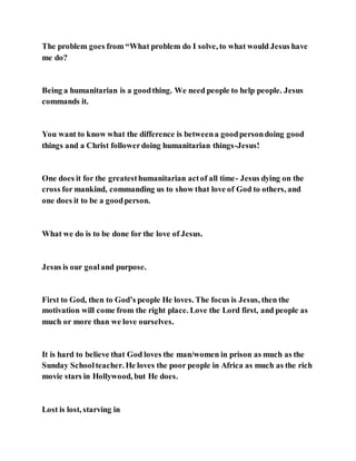 The problem goes from “What problem do I solve, to what would Jesus have
me do?
Being a humanitarian is a goodthing. We need people to help people. Jesus
commands it.
You want to know what the difference is betweena goodpersondoing good
things and a Christ followerdoing humanitarian things-Jesus!
One does it for the greatesthumanitarian actof all time- Jesus dying on the
cross for mankind, commanding us to show that love of God to others, and
one does it to be a goodperson.
What we do is to be done for the love of Jesus.
Jesus is our goaland purpose.
First to God, then to God’s people He loves. The focus is Jesus, then the
motivation will come from the right place. Love the Lord first, and people as
much or more than we love ourselves.
It is hard to believe that God loves the man/women in prison as much as the
Sunday Schoolteacher. He loves the poor people in Africa as much as the rich
movie stars in Hollywood, but He does.
Lost is lost, starving in
 