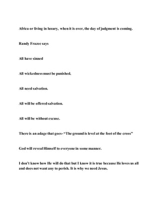 Africa or living in luxury, when it is over, the day of judgment is coming.
Randy Frazee says
All have sinned
All wickednessmust be punished.
All need salvation.
All will be offeredsalvation.
All will be without excuse.
There is an adage that goes-“The ground is level at the foot of the cross”
God will revealHimself to everyone in some manner.
I don’t know how He will do that but I know it is true because He loves us all
and does not want any to perish. It is why we need Jesus.
 