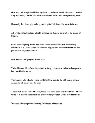 God loves all people and it is why John records the words of Jesus. “Iam the
way, the truth, and the life , no one comes to the Father exceptthrough me.”
Humanity has been given the greatestgift of all time- His name is Jesus.
All are loved by God and should be loved by those who profess the name of
Christ.
Some are caughtup that Christians are so narrow minded concerning
salvation. It is God’s Word. We should be glad and celebrate that God has
provided a way of salvation.
How should that play out in our lives?
Value Human life…from the womb to the grave we are calledto love people
because Godloved us.
The young child who has been traffickedfor pay, to the old man who has
dementia, all have value to God.
Those that have aborted babies, those that have been hurt by others all have
value to God and should have a chance to experience God’s love first hand
We see and treat people the way God sees andtreats us.
 