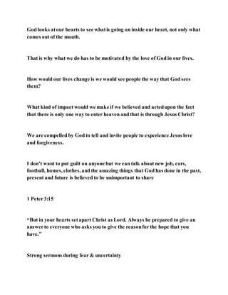 God looks atour hearts to see whatis going on inside our heart, not only what
comes out of the mouth.
That is why what we do has to be motivated by the love of God in our lives.
How would our lives change is we would see people the way that God sees
them?
What kind of impact would we make if we believed and actedupon the fact
that there is only one way to enter heaven and that is through Jesus Christ?
We are compelled by God to tell and invite people to experience Jesus love
and forgiveness.
I don’t want to put guilt on anyone but we can talk about new job, cars,
football, homes, clothes, and the amazing things that God has done in the past,
present and future is believed to be unimportant to share
1 Peter3:15
“But in your hearts setapart Christ as Lord. Always be prepared to give an
answerto everyone who asks you to give the reasonfor the hope that you
have.”
Strong sermons during fear & uncertainty
 