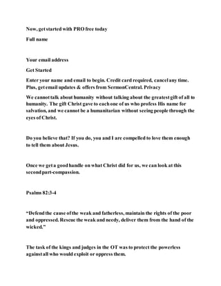 Now, getstarted with PRO free today
Full name
Your email address
Get Started
Enter your name and email to begin. Credit card required, cancelany time.
Plus, getemail updates & offers from SermonCentral. Privacy
We cannottalk about humanity without talking about the greatestgift of all to
humanity. The gift Christ gave to eachone of us who profess His name for
salvation, and we cannot be a humanitarian without seeing people through the
eyes of Christ.
Do you believe that? If you do, you and I are compelled to love them enough
to tell them about Jesus.
Once we geta goodhandle on what Christ did for us, we can look at this
secondpart-compassion.
Psalms 82:3-4
“Defendthe cause ofthe weak and fatherless, maintain the rights of the poor
and oppressed. Rescue the weak and needy, deliver them from the hand of the
wicked.”
The task of the kings and judges in the OT was to protect the powerless
againstall who would exploit or oppress them.
 