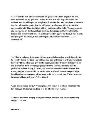 “…“Whenthe Son of Man comes in his glory, and all the angels with him,
then he will sit on his glorious throne. Before him will be gatheredall the
nations, and he will separate people one from another as a shepherd separates
the sheepfrom the goats. And he will place the sheepon his right, but the
goats on the left. Then the King will say to those on his right, ‘Come, you who
are blessedby my Father, inherit the kingdom prepared for you from the
foundation of the world. ForI was hungry and you gave me food, I was thirsty
and you gave me drink, I was a strangerand you welcomedme, … ..”–
Matthew 25
“…“Beware ofpracticing your righteousness before otherpeople in order to
be seenby them, for then you will have no reward from your Fatherwho is in
heaven. “Thus, when you give to the needy, sound no trumpet before you, as
the hypocrites do in the synagogues andin the streets, that they may be
praised by others. Truly, I say to you, they have receivedtheir reward. But
when you give to the needy, do not let your left hand know what your right
hand is doing, so that your giving may be in secret. And your Father who sees
in secretwill reward you…”–Matthew 6
“And he answeredthem, “Whoeverhas two tunics is to share with him who
has none, and whoeverhas food is to do likewise.”..”–Luke3
“..He has filled the hungry with goodthings, and the rich he has sentaway
empty. ..”–Luke 1
-Women
 