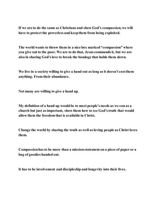 If we are to do the same as Christians and show God’s compassion, we will
have to protect the powerlessand keepthem from being exploited.
The world wants to throw them in a nice box marked “compassion” where
you give out to the poor. We are to do that, Jesus commands it, but we are
also in sharing God’s love to break the bondage that holds them down.
We live in a societywilling to give a hand out as long as it doesn’t costthem
anything. From their abundance.
Not many are willing to give a hand up.
My definition of a hand up would be to meet people’s needs as we can as a
church but just as important, show them how to see God’s truth that would
allow them the freedom that is available in Christ.
Change the world by sharing the truth as well as loving people as Christ loves
them.
Compassionhas to be more than a missionstatement on a piece of paper or a
bag of goodies handed out.
It has to be involvement and discipleship and longevity into their lives.
 