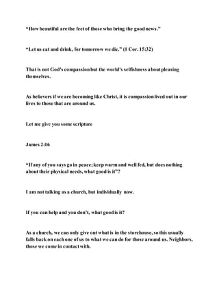 “How beautiful are the feetof those who bring the goodnews.”
“Let us eat and drink, for tomorrow we die.” (1 Cor. 15:32)
That is not God’s compassionbut the world’s selfishness aboutpleasing
themselves.
As believers if we are becoming like Christ, it is compassionlived out in our
lives to those that are around us.
Let me give you some scripture
James 2:16
“If any of you says go in peace;keepwarm and well fed, but does nothing
about their physical needs, what good is it”?
I am not talking as a church, but individually now.
If you can help and you don’t, what goodis it?
As a church, we can only give out what is in the storehouse, so this usually
falls back on eachone of us to what we can do for those around us. Neighbors,
those we come in contactwith.
 