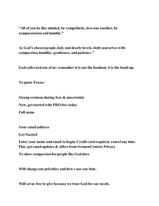 “All of you be like minded, be sympathetic, love one another, be
compassionateand humble.”
As God’s chosenpeople, holy and dearly loved, cloth yourselves with
compassion, humility, gentleness, and patience.”
God calls eachone of us- remember it is not the handout, it is the hand-up.
To quote Frazee
Strong sermons during fear & uncertainty
Now, getstarted with PRO free today
Full name
Your email address
Get Started
Enter your name and email to begin. Credit card required, cancelany time.
Plus, getemail updates & offers from SermonCentral. Privacy
To show compassionforpeople like God does
Will change our priorities and how e use our time.
Will setus free to give because we trust God for our needs.
 