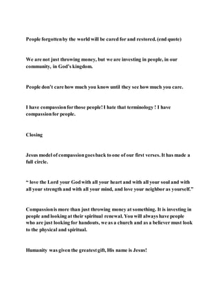 People forgottenby the world will be cared for and restored. (end quote)
We are not just throwing money, but we are investing in people, in our
community, in God’s kingdom.
People don’t care how much you know until they see how much you care.
I have compassionforthose people!I hate that terminology ! I have
compassionfor people.
Closing
Jesus model of compassiongoesback to one of our first verses. It has made a
full circle.
“ love the Lord your Godwith all your heart and with all your soul and with
all your strength and with all your mind, and love your neighbor as yourself.”
Compassionis more than just throwing money at something. It is investing in
people and looking at their spiritual renewal. You will always have people
who are just looking for handouts, we as a church and as a believer must look
to the physical and spiritual.
Humanity was given the greatestgift, His name is Jesus!
 