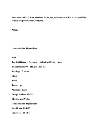 Becauseofwhat Christ has done for us, we, eachone of us has a responsibility
to love the people that God loves.
Amen.
Humanitarian Operations
Nick
TacticalGrace • Sermon • Submitted 22 days ago
2 Corinthians 9:6–15Luke 16:1–13
0 ratings · 2 views
Share
Notes
Transcript
Announcements
Pumpkin shoot 10-24
Missionand Vision
Humanitarian Operations
ReadLuke 16:1-13
Luke 16:1–13 ESV
 