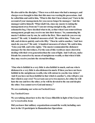 He also said to the disciples, “There was a rich man who had a manager, and
charges were brought to him that this man was wasting his possessions. And
he called him and said to him, ‘What is this that I hear about you? Turn in the
accountof your management, for you can no longerbe manager.’And the
managersaid to himself, ‘What shall I do, since my master is taking the
managementaway from me? I am not strong enough to dig, and I am
ashamedto beg. I have decided what to do, so that when I am removed from
management, people may receive me into their houses.’So, summoning his
master’s debtors one by one, he said to the first, ‘How much do you owe my
master?’He said, ‘A hundred measures ofoil.’ He said to him, ‘Take your
bill, and sit down quickly and write fifty.’ Then he said to another, ‘And how
much do you owe?’He said, ‘A hundred measures of wheat.’He said to him,
‘Take your bill, and write eighty.’ The mastercommended the dishonest
managerfor his shrewdness. Forthe sons of this world are more shrewd in
dealing with their own generationthan the sons of light. And I tell you, make
friends for yourselves by means of unrighteous wealth, so that when it fails
they may receive you into the eternaldwellings.
“One who is faithful in a very little is also faithful in much, and one who is
dishonestin a very little is also dishonestin much. If then you have not been
faithful in the unrighteous wealth, who will entrust to you the true riches?
And if you have not been faithful in that which is another’s, who will give you
that which is your own? No servant can serve two masters, for either he will
hate the one and love the other, or he will be devoted to the one and despise
the other. You cannot serve God and money.”
We are continuing our series onTacticalGrace
Say TacticalGrace
We are talking about how to live the Grace-filledlife in light of the Grace that
we’ve receivedin Jesus
Did you know that military organizations around the world, including ours
here in the US participate in Humanitarian Operations
 