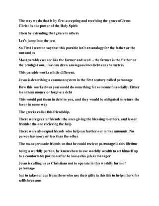 The way we do that is by first accepting and receiving the grace ofJesus
Christ by the power of the Holy Spirit
Then by extending that grace to others
Let’s jump into the text
So First i want to saythat this parable isn’t an analogyfor the father or the
son and us
Mostparables we see like the farmer and seed… the farmer is the Father or
the prodigal son… we can draw analogous lines betweencharacters
This parable works a little different.
Jesus is describing a common system in the first century called patronage
How this workedwas you would do something for someone financially. Either
loan them money or forgive a debt
This would put them in debt to you, and they would be obligatedto return the
favor in some way
The greeks calledthis friendship.
There were greaterfriends: the ones giving the blessing to others, and lesser
friends: the one recieving the help
There were also equal friends who help eachother out in like amounts. No
person has more or less than the other
The managermade friends so that he could recieve patronage in this lifetime
being a worldly person, he knows how to use worldly wealth to sethimself up
to a comfortable position after he looseshis job as manager
Jesus is calling us as Christians not to operate in this worldly form of
patronage
but to take our cue from those who use their gifts in this life to help others for
selfishreasons
 