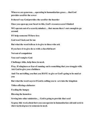 When we are generous… operating in humanitarian grace… thatGod
provides seedfor the sewer
It doesn’t say Godprovides the seedfor the hoarder
Once you open up your heart to this, God’s resourcesaren’tlimited
WE operate out of a scarcitymindset… that means there’s not enoughto go
around
If I help someone I’ll have less
God won’t look out for me
But what the word tells us is to give to those who ask
If you have it to give do so with a cheerful heart
Not out of compulsion
You can’t outgive God
Challange:tithe, help those in need,
Pray. If stinginess or fearof running out is something that you struggle with.
Ask God to give you a boldness
And I’m not telling you that you HAVE to give or God’s going to be mad at
you
But what the word says is if God is calling you to sew into the kingdom
Tithes offerings alabaster
Feeding the hungry
Blessing the homeless
Sewing into other ministries… God is going to provide that seed
So pray this week about how you can operate in humanitarian aid and seek to
show tacticalgrace to someone in need.
 