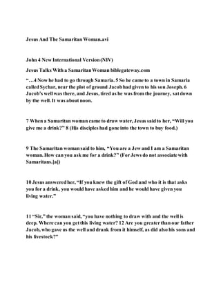 Jesus And The Samaritan Woman.avi
John 4 New International Version(NIV)
Jesus Talks With a SamaritanWoman biblegateway.com
“…4 Now he had to go through Samaria. 5 So he came to a town in Samaria
calledSychar, near the plot of ground Jacobhad given to his son Joseph. 6
Jacob’s wellwas there, and Jesus, tired as he was from the journey, satdown
by the well. It was about noon.
7 When a Samaritan woman came to draw water, Jesus saidto her, “Will you
give me a drink?” 8 (His disciples had gone into the town to buy food.)
9 The Samaritan womansaid to him, “You are a Jew and I am a Samaritan
woman. How can you ask me for a drink?” (ForJews do not associatewith
Samaritans.[a])
10 Jesus answeredher, “If you knew the gift of God and who it is that asks
you for a drink, you would have askedhim and he would have given you
living water.”
11 “Sir,” the woman said, “you have nothing to draw with and the well is
deep. Where can you getthis living water? 12 Are you greaterthan our father
Jacob, who gave us the well and drank from it himself, as did also his sons and
his livestock?”
 