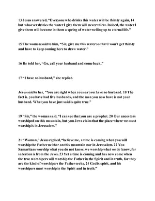 13 Jesus answered, “Everyone who drinks this waterwill be thirsty again, 14
but whoeverdrinks the waterI give them will never thirst. Indeed, the waterI
give them will become in them a spring of waterwelling up to eternal life.”
15 The woman said to him, “Sir, give me this waterso that I won’t getthirsty
and have to keepcoming here to draw water.”
16 He told her, “Go, callyour husband and come back.”
17 “I have no husband,” she replied.
Jesus saidto her, “You are right when you say you have no husband. 18 The
fact is, you have had five husbands, and the man you now have is not your
husband. What you have just said is quite true.”
19 “Sir,” the woman said, “I can see that you are a prophet. 20 Our ancestors
worshiped on this mountain, but you Jews claim that the place where we must
worship is in Jerusalem.”
21 “Woman,” Jesus replied, “believe me, a time is coming when you will
worship the Fatherneither on this mountain nor in Jerusalem. 22 You
Samaritans worship what you do not know;we worship what we do know, for
salvationis from the Jews. 23 Yet a time is coming and has now come when
the true worshipers will worship the Fatherin the Spirit and in truth, for they
are the kind of worshipers the Fatherseeks. 24 Godis spirit, and his
worshipers must worship in the Spirit and in truth.”
 