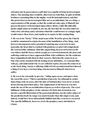 salvation, but its possessionas a gift that was capable of being bestowedupon
others. The meaning then would be, that God was with Him, in spite of all His
lowliness, sustaining Him in the mighty work Be had undertaken, and that
this protectionwas bestowedupon Him not as an individual, but as a King, a
representative of His people, so that He would not only enjoy it Himself, but
possessthe power of bestowing it upon others. Hence, while His inflexible
justice might make us tremble in our sin, the fact that He was also endowed
with a free salvation, and a salvation which He could bestow as a kingly right,
would remove these fears, and enable us to rejoice in this coming King.
3. He was to be "lowly." If the usual sense ofthe Word be given, the Church
would be summoned to rejoice because ofthe humiliation of her King. And,
howeverincongruous such a ground of rejoicing may seem to be to men
generally, the heart that is crushed with penitence or grief will comprehend
the reasonofthis summons. Had this augustKing been as sorrowlessas He
was sinless, had He been a robed seraph, or a crowned monarch, the poor and
suffering could never have approachedHim with confidence, for He could not
have sympathised with them in their sorrows. Butwhen He comes to us as
One who canbe touched with the feeling of our infirmities, we welcome Him
with joy, and understand why we are calledto rejoice, because He comes to us
as the lowly King. Surely a suffering child of God can understand how blessed
a thing it is to have a Saviour King who has known Himself what it is to
suffer.
4. He was to be externally in poverty, "riding upon an ass, and upon a foal,
the sonof the asses."This is a prediction of poverty, for although in earlier
times kings rode on asses, afterthe time of Solomonthey were never so used,
horses having takentheir place. The employment of the horse in waralso
made the use of the ass an indication of peace as wellas of poverty. The exact
fulfilment of this prophecy in the entrance of Christ into Jerusalem, was
merely a specific illustration of the generalprediction, not the entire object of
the prediction itself. Its range was much broader than this single event, and,
indeed, would have been substantially fulfilled had this event never occurred.
The specific fulfilment, however, rivets the prophecy more absolutelyto
Christ.
 