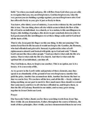 faith." So when you stand and pray, life will flow from God when you are able
to recognize that you, too, need forgiveness. Godhas forgiven you. Like the
very person you are holding a grudge against, you need forgiveness also.God
has offeredit freely to you; give it just as freely to them.
You know, after thirty years of ministry, I can recite evidence by the yard that
this is true. The one thing above all else which seems to block the flow of the
life of God to an individual, to a church, or to a nation, is this unwillingness to
forgive, this holding of grudges, this desire to put somebodydown in order to
feel goodyourself, this unwillingness to setthese things aside and let God heal
all the hurts of life.
That is why Jesus puts his finger on this one thing. Is this not amazing? The
nation Israellost its life because it would not forgive the Gentiles, the Romans,
who had offended and grievedit. Instead, it gatheredits robes of self-
righteousness aboutit and lookedwith pride up to God and said, "I thank
God I am not like these other people." God says that is what ends the life of a
nation. That is what ends the life of a church. And that is what ends the
spiritual life of an individual, cuts him off.
May God help us, then, to forgive one another. This is no option, nor is it a
luxury; it is a necessityoflife.
As we go now to the Lord's table and partake of these elements, may they
speak to us abundantly of the ground of our own forgiveness:Another has
paid the price, Another has assumedour debt, Another has borne the hurt so
that we can be free. We can have all his love, and all his life -- freely, without
doing anything on our part to merit it. How much more then should we extend
that same mercy and love to all who have offended us, and forgive them, so
that the life of God may flourish in our midst, and we may grow strong
togetherin Jesus Christ our Lord.
Prayer
Our heavenly Father, thank you for these searching words from Jesus'lips.
How vividly do you demonstrate, Father, throughout the course of history, the
truth of these principles. How vividly you have demonstrated them in our own
 