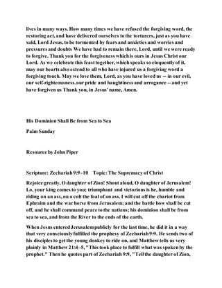 lives in many ways. How many times we have refused the forgiving word, the
restoring act, and have delivered ourselves to the torturers, just as you have
said, Lord Jesus, to be tormented by fears and anxieties and worries and
pressures and doubts We have had to remain there, Lord, until we were ready
to forgive. Thank you for the forgiveness whichis ours in Jesus Christ our
Lord. As we celebrate this feasttogether, which speaks so eloquentlyof it,
may our hearts also extend to all who have injured us a forgiving word a
forgiving touch. May we love them, Lord, as you have loved us -- in our evil,
our self-righteousness.our pride and haughtiness and arrogance --and yet
have forgiven us Thank you, in Jesus'name, Amen.
His Dominion Shall Be from Sea to Sea
Palm Sunday
Resource by John Piper
Scripture: Zechariah9:9–10 Topic:The Supremacy of Christ
Rejoice greatly, O daughter of Zion! Shout aloud, O daughter of Jerusalem!
Lo, your king comes to you; triumphant and victorious is he, humble and
riding on an ass, on a colt the foal of an ass. I will cut off the chariot from
Ephraim and the warhorse from Jerusalem; and the battle bow shall be cut
off, and he shall command peace to the nations; his dominion shall be from
sea to sea, and from the River to the ends of the earth.
When Jesus enteredJerusalempublicly for the last time, he did it in a way
that very consciouslyfulfilled the prophesy of Zechariah9:9. He sends two of
his disciples to getthe young donkey to ride on, and Matthew tells us very
plainly in Matthew 21:4–5, "This took place to fulfill what was spokenby the
prophet." Then he quotes part of Zechariah 9:9, "Tellthe daughter of Zion,
 