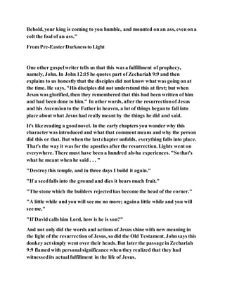Behold, your king is coming to you humble, and mounted on an ass, evenon a
colt the foal of an ass."
From Pre-EasterDarkness to Light
One other gospelwriter tells us that this was a fulfillment of prophecy,
namely, John. In John 12:15 he quotes part of Zechariah 9:9 and then
explains to us honestly that the disciples did not know what was going on at
the time. He says, "His disciples did not understand this at first; but when
Jesus was glorified, then they remembered that this had been written of him
and had been done to him." In other words, after the resurrectionof Jesus
and his Ascensionto the Fatherin heaven, a lot of things beganto fall into
place about what Jesus had really meant by the things he did and said.
It's like reading a goodnovel. In the early chapters you wonder why this
characterwas introduced and what that comment means and why the person
did this or that. But when the lastchapter unfolds, everything falls into place.
That's the way it was for the apostles afterthe resurrection. Lights went on
everywhere. There must have been a hundred ah-ha experiences. "Sothat's
what he meant when he said . . . "
"Destroythis temple, and in three days I build it again."
"If a seedfalls into the ground and dies it bears much fruit."
"The stone which the builders rejectedhas become the head of the corner."
"A little while and you will see me no more; againa little while and you will
see me."
"If David calls him Lord, how is he is son?"
And not only did the words and actions of Jesus shine with new meaning in
the light of the resurrection of Jesus, so did the Old Testament. Johnsays this
donkey actsimply went over their heads. But later the passagein Zechariah
9:9 flamed with personal significance when they realized that they had
witnessedits actualfulfillment in the life of Jesus.
 