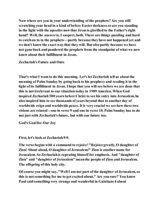 Now where are you in your understanding of the prophets? Are you still
scratching your head in a kind of before Easterdarkness orare you standing
in the light with the apostles now that Jesus is glorified to the Father's right
hand? Well, the answeris, I suspect, both. There are things puzzling and hard
to catchon to in the prophets—partly because theyhave not happened yet and
we don't know the exact waythat they will. But also partly because we have
not gone back and pondered the prophets from the standpoint of what we now
know about their fulfillment in Jesus.
Zechariah's Future and Ours
That's what I want to do this morning. Let's let Zechariah tell us about the
meaning of Palm Sunday by going back to his prophecy and reading it in the
light of its fulfillment in Jesus. Ihope that you will see before we are done that
this is not irrelevant to our situation today in 1989 America. When God
inspired Zechariah 500 years before Christ to see his entry into Jerusalem, he
also inspired him to see thousands of years beyond that to another day of
worldwide reign and worldwide peace. It is very crucial we see how these two
visions are related—one in verse 9 and one in verse 10. Palm Sunday has to do
not just with Zechariah's future, but with our future too.
God's Goalfor Our Joy
First, let's look at Zechariah9:9.
The verse begins with a command to rejoice!"Rejoicegreatly, O daughter of
Zion! Shout aloud, O daughter of Jerusalem!" Zion is another name for
Jerusalem. So Zechariahis repeating himself for emphasis. And "daughter of
Zion" and "daughter of Jerusalem" meanthe people of Zion and Jerusalem.
The offspring of this holy city.
Of course you might say, "Well I am not part of the daughter of Jerusalem, so
this is not something for me to get excited about." Are you sure? You know
Paul said something very strange and wonderful in Galatians 4 about
 