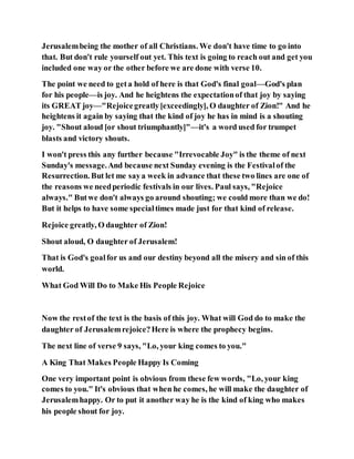 Jerusalembeing the mother of all Christians. We don't have time to go into
that. But don't rule yourself out yet. This text is going to reach out and get you
included one way or the other before we are done with verse 10.
The point we need to geta hold of here is that God's final goal—God's plan
for his people—is joy. And he heightens the expectationof that joy by saying
its GREAT joy—"Rejoicegreatly[exceedingly], O daughter of Zion!" And he
heightens it again by saying that the kind of joy he has in mind is a shouting
joy. "Shout aloud [or shout triumphantly]"—it's a word used for trumpet
blasts and victory shouts.
I won't press this any further because "Irrevocable Joy" is the theme of next
Sunday's message.And because next Sunday evening is the Festivalof the
Resurrection. But let me saya week in advance that these two lines are one of
the reasons we needperiodic festivals in our lives. Paul says, "Rejoice
always." Butwe don't always go around shouting; we could more than we do!
But it helps to have some specialtimes made just for that kind of release.
Rejoice greatly, O daughter of Zion!
Shout aloud, O daughter of Jerusalem!
That is God's goalfor us and our destiny beyond all the misery and sin of this
world.
What God Will Do to Make His People Rejoice
Now the restof the text is the basis of this joy. What will God do to make the
daughter of Jerusalemrejoice?Here is where the prophecy begins.
The next line of verse 9 says, "Lo, your king comes to you."
A King That Makes People Happy Is Coming
One very important point is obvious from these few words, "Lo, your king
comes to you." It's obvious that when he comes, he will make the daughter of
Jerusalemhappy. Or to put it another way he is the kind of king who makes
his people shout for joy.
 