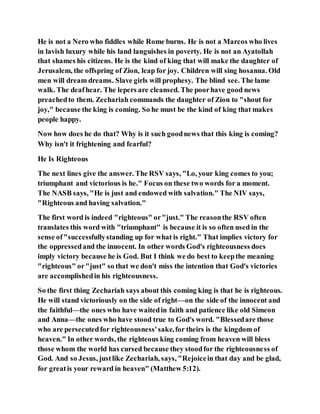 He is not a Nero who fiddles while Rome burns. He is not a Marcos who lives
in lavish luxury while his land languishes in poverty. He is not an Ayatollah
that shames his citizens. He is the kind of king that will make the daughter of
Jerusalem, the offspring of Zion, leap for joy. Children will sing hosanna. Old
men will dream dreams. Slave girls will prophesy. The blind see. The lame
walk. The deafhear. The lepers are cleansed. The poorhave good news
preachedto them. Zechariah commands the daughter of Zion to "shout for
joy," because the king is coming. So he must be the kind of king that makes
people happy.
Now how does he do that? Why is it such goodnews that this king is coming?
Why isn't it frightening and fearful?
He Is Righteous
The next lines give the answer. The RSV says, "Lo, your king comes to you;
triumphant and victorious is he." Focus on these two words for a moment.
The NASB says, "He is just and endowed with salvation." The NIV says,
"Righteous and having salvation."
The first word is indeed "righteous" or"just." The reasonthe RSV often
translates this word with "triumphant" is because it is so often used in the
sense of"successfullystanding up for what is right." That implies victory for
the oppressedand the innocent. In other words God's righteousness does
imply victory because he is God. But I think we do best to keepthe meaning
"righteous" or"just" so that we don't miss the intention that God's victories
are accomplishedin his righteousness.
So the first thing Zechariah says about this coming king is that he is righteous.
He will stand victoriously on the side of right—on the side of the innocent and
the faithful—the ones who have waitedin faith and patience like old Simeon
and Anna—the ones who have stood true to God's word. "Blessedare those
who are persecutedfor righteousness'sake,for theirs is the kingdom of
heaven." In other words, the righteous king coming from heaven will bless
those whom the world has cursed because they stoodfor the righteousness of
God. And so Jesus, justlike Zechariah, says, "Rejoicein that day and be glad,
for greatis your reward in heaven" (Matthew 5:12).
 