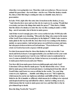 when they were going into war. Then they rode on warhorses. The ass was an
animal for peacetime—forwork time—not for war. What the donkey stands
for, then, is that this king is coming not only as a humble man, but as a
peacemaker.
In Luke 19:41, right after the entry into Jerusalemon the donkey, it says,
"And when he drew near and saw the city he wept over it, saying, 'Would that
even today you knew the things that make for peace!'" That shows, I think,
that his choice of a donkey to enter the city was like coming in under a white
flag—notof surrender, but of desire to make peace.
And if that weren't enough, just a few verses earlierin Luke 19:38 Luke tells
us that the people were shouting, "Blessedis the King who comes in the name
of the Lord! Peace in heavenand glory in the highest!" I think Luke wants to
make plain in the way he tells the story that Jesus was coming on the donkey
mainly as a peacemaker. And not just peace on earth betweenman and man,
but also peace in heaven betweenGod and man. "Peacein heaven!" they
cried. Let God in heavenbe at peace with his people!
So what Jesus meant when he chose that donkey to ride on was this: I am
meek and lowly in heart; I am approachable;you can find rest for your souls
here; I am not againstyou, I am for you; I did not come to condemn but to
save;I come on behalf of God, my Father in heaven, to reconcile you to him—
to make peace betweenyou and your Maker.
Now how did Jesus make peace betweensinful people and a holy God?
Colossians 1:20 says that he made peace "by the blood of his cross."Jesus
died to make peace betweenGod and sinners. Looking back from this side of
GoodFriday and Easterwe cansee all that in the words, "Lo, your king
comes to you; righteous . . . humble and riding on an ass." He is righteous,
which means he can be our righteous substitute and fulfill all that we have
failed to do. He is humble or afflicted, which means he is willing to be rejected
and despisedand beat up and killed for others. And he is riding on an ass,
which means that he wants to make peace not war, and that this is why he
gives himself up to death.
Does the King Needto Be "Saved"?
 