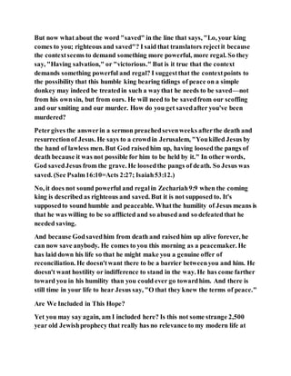 But now what about the word "saved" in the line that says, "Lo, your king
comes to you; righteous and saved"? I said that translators rejectit because
the contextseems to demand something more powerful, more regal. So they
say, "Having salvation," or "victorious." But is it true that the context
demands something powerful and regal? I suggestthat the contextpoints to
the possibility that this humble king bearing tidings of peace on a simple
donkey may indeed be treatedin such a waythat he needs to be saved—not
from his ownsin, but from ours. He will need to be savedfrom our scoffing
and our smiting and our murder. How do you get savedafter you've been
murdered?
Petergives the answerin a sermon preachedsevenweeks afterthe death and
resurrectionof Jesus. He says to a crowdin Jerusalem, "Youkilled Jesus by
the hand of lawless men. But God raisedhim up, having loosedthe pangs of
death because it was not possible for him to be held by it." In other words,
God savedJesus from the grave. He loosedthe pangs of death. So Jesus was
saved. (See Psalm16:10=Acts 2:27; Isaiah53:12.)
No, it does not sound powerful and regalin Zechariah9:9 when the coming
king is described as righteous and saved. But it is not supposed to. It's
supposedto sound humble and peaceable. Whatthe humility of Jesus means is
that he was willing to be so afflicted and so abused and so defeatedthat he
needed saving.
And because Godsavedhim from death and raisedhim up alive forever, he
can now save anybody. He comes to you this morning as a peacemaker. He
has laid down his life so that he might make you a genuine offer of
reconciliation. He doesn'twant there to be a barrier betweenyou and him. He
doesn't want hostility or indifference to stand in the way. He has come farther
toward you in his humility than you could ever go towardhim. And there is
still time in your life to hear Jesus say, "O that they knew the terms of peace."
Are We Included in This Hope?
Yet you may say again, am I included here? Is this not some strange 2,500
year old Jewishprophecy that really has no relevance to my modern life at
 