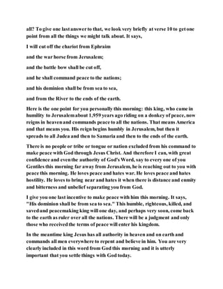 all? To give one lastanswerto that, we look very briefly at verse 10 to getone
point from all the things we might talk about. It says,
I will cut off the chariot from Ephraim
and the war horse from Jerusalem;
and the battle bow shall be cut off,
and he shall command peace to the nations;
and his dominion shall be from sea to sea,
and from the River to the ends of the earth.
Here is the one point for you personally this morning: this king, who came in
humility to Jerusalemabout 1,959 years ago riding on a donkey of peace, now
reigns in heavenand commands peace to all the nations. That means America
and that means you. His reign begins humbly in Jerusalem, but then it
spreads to all Judea and then to Samaria and then to the ends of the earth.
There is no people or tribe or tongue or nation excluded from his command to
make peace with God through Jesus Christ. And therefore I can, with great
confidence and eventhe authority of God's Word, say to every one of you
Gentiles this morning far away from Jerusalem, he is reaching out to you with
peace this morning. He loves peace and hates war. He loves peace and hates
hostility. He loves to bring near and hates it when there is distance and enmity
and bitterness and unbelief separating you from God.
I give you one last incentive to make peace with him this morning. It says,
"His dominion shall be from sea to sea." This humble, righteous, killed, and
savedand peacemaking king will one day, and perhaps very soon, come back
to the earth as ruler over all the nations. There will be a judgment and only
those who receivedthe terms of peace will enter his kingdom.
In the meantime king Jesus has all authority in heaven and on earth and
commands all men everywhere to repent and believe in him. You are very
clearly included in this word from God this morning and it is utterly
important that you settle things with God today.
 