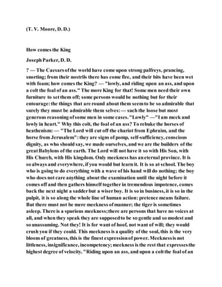 (T. V. Moore, D. D.)
How comes the King
JosephParker, D. D.
? — The Caesarsofthe world have come upon strong palfreys, prancing,
snorting; from their nostrils there has come fire, and their bits have been wet
with foam; how comes the King? — "lowly, and riding upon an ass, and upon
a colt the foal of an ass." The more King for that! Some men need their own
furniture to setthem off; some persons would be nothing but for their
entourage:the things that are round about them seemto be so admirable that
surely they must be admirable them selves:— such the loose but most
generous reasoning ofsome men in some cases."Lowly" —"Iam meek and
lowly in heart." Why this colt, the foal of an ass? To rebuke the horses of
heathenism: — "The Lord will cut off the chariot from Ephraim, and the
horse from Jerusalem":they are signs of pomp, self-sufficiency, conscious
dignity, as who should say, we made ourselves, and we are the builders of the
greatBabylons of the earth. The Lord will not have it so with His Son, with
His Church, with His kingdom. Only meekness has aneternal province. It is
so always and everywhere, if you would but learn it. It is so at school. The boy
who is going to do everything with a wave of his hand will do nothing; the boy
who does not care anything about the examination until the night before it
comes off and then gathers himself togetherin tremendous impotence, comes
back the next night a sadderbut a wiserboy. It is so in business, it is so in the
pulpit, it is so along the whole line of human action: pretence means failure.
But there must not be mere meekness ofmanner; the tiger is sometimes
asleep. There is a spurious meekness;there are persons that have no voices at
all, and when they speak they are supposedto be so gentle and so modest and
so unassuming. Not they! It is for want of hoof, not want of will; they would
crush you if they could. This meekness is a quality of the soul, this is the very
bloom of greatness, this is the finest expressionof power. Meeknessis not
littleness, insignificance, incompetency;meekness is the rest that expressesthe
highest degree of velocity. "Riding upon an ass, and upon a coltthe foal of an
 